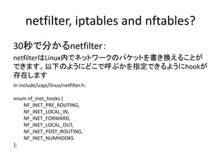 netfilter, iptables and nftables?
• netfilter
– Linux にあるパケット書き換えのフレームワーク
– NAT, NAPT, IP MASQUERADE等を実装
– conntrackもnetfi...
