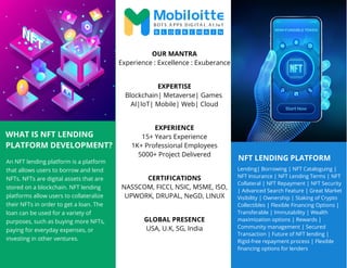 NFT LENDING PLATFORM
WHAT IS NFT LENDING
PLATFORM DEVELOPMENT?
An NFT lending platform is a platform
that allows users to borrow and lend
NFTs. NFTs are digital assets that are
stored on a blockchain. NFT lending
platforms allow users to collateralize
their NFTs in order to get a loan. The
loan can be used for a variety of
purposes, such as buying more NFTs,
paying for everyday expenses, or
investing in other ventures.
Lending| Borrowing | NFT Cataloguing |
NFT Insurance | NFT Lending Terms | NFT
Collateral | NFT Repayment | NFT Security
| Advanced Search Feature | Great Market
Visibility | Ownership | Staking of Crypto
Collectibles | Flexible Financing Options |
Transferable | Immutability | Wealth
maximization options | Rewards |
Community management | Secured
Transaction | Future of NFT lending |
Rigid-free repayment process | Flexible
financing options for lenders
OUR MANTRA
Experience : Excellence : Exuberance
EXPERTISE
Blockchain| Metaverse| Games
AI|IoT| Mobile| Web| Cloud
EXPERIENCE
15+ Years Experience
1K+ Professional Employees
5000+ Project Delivered
CERTIFICATIONS
NASSCOM, FICCI, NSIC, MSME, ISO,
UPWORK, DRUPAL, NeGD, LINUX
GLOBAL PRESENCE
USA, U.K, SG, India
 