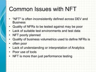 Common Issues with NFT
• “NFT" is often inconsistently defined across DEV and
Business
• Quality of NFRs to be tested against may be poor
• Lack of suitable test environments and test data
• NFT poorly planned
• Quality of business volumetrics used to define NFRs is
• often poor
• Lack of understanding or interpretation of Analytics
• Poor use of tools
• NFT is more than just performance testing
 