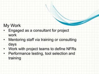 My Work
• Engaged as a consultant for project
work
• Mentoring staff via training or consulting
days
• Work with project teams to define NFRs
• Performance testing, tool selection and
training
 