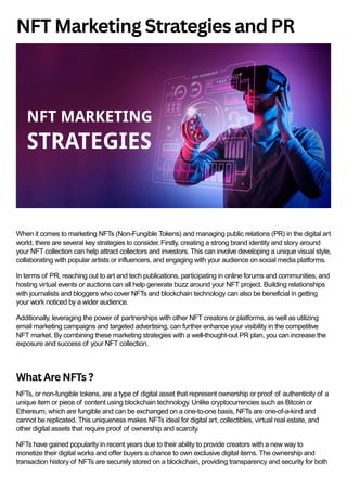 NFT Marketing Strategies and PR
When it comes to marketing NFTs (Non-Fungible Tokens) and managing public relations (PR) in the digital art
world, there are several key strategies to consider. Firstly, creating a strong brand identity and story around
your NFT collection can help attract collectors and investors. This can involve developing a unique visual style,
collaborating with popular artists or influencers, and engaging with your audience on social media platforms.
In terms of PR, reaching out to art and tech publications, participating in online forums and communities, and
hosting virtual events or auctions can all help generate buzz around your NFT project. Building relationships
with journalists and bloggers who cover NFTs and blockchain technology can also be beneficial in getting
your work noticed by a wider audience.
Additionally, leveraging the power of partnerships with other NFT creators or platforms, as well as utilizing
email marketing campaigns and targeted advertising, can further enhance your visibility in the competitive
NFT market. By combining these marketing strategies with a well-thought-out PR plan, you can increase the
exposure and success of your NFT collection.
What Are NFTs ?
NFTs, or non-fungible tokens, are a type of digital asset that represent ownership or proof of authenticity of a
unique item or piece of content using blockchain technology. Unlike cryptocurrencies such as Bitcoin or
Ethereum, which are fungible and can be exchanged on a one-to-one basis, NFTs are one-of-a-kind and
cannot be replicated. This uniqueness makes NFTs ideal for digital art, collectibles, virtual real estate, and
other digital assets that require proof of ownership and scarcity.
NFTs have gained popularity in recent years due to their ability to provide creators with a new way to
monetize their digital works and offer buyers a chance to own exclusive digital items. The ownership and
transaction history of NFTs are securely stored on a blockchain, providing transparency and security for both
 