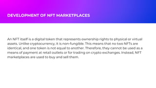 An NFT itself is a digital token that represents ownership rights to physical or virtual
assets. Unlike cryptocurrency, it is non-fungible. This means that no two NFTs are
identical, and one token is not equal to another. Therefore, they cannot be used as a
means of payment at retail outlets or for trading on crypto exchanges. Instead, NFT
marketplaces are used to buy and sell them.
DEVELOPMENT OF NFT MARKETPLACES
 