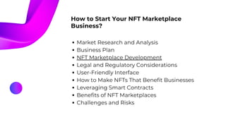 How to Start Your NFT Marketplace
Business?
Market Research and Analysis
Business Plan
NFT Marketplace Development
Legal and Regulatory Considerations
User-Friendly Interface
How to Make NFTs That Benefit Businesses
Leveraging Smart Contracts
Benefits of NFT Marketplaces
Challenges and Risks
 