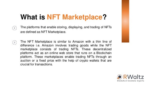 What is NFT Marketplace?
The platforms that enable storing, displaying, and trading of NFTs
are defined as NFT Marketplace.
The NFT Marketplace is similar to Amazon with a thin line of
difference i.e. Amazon involves trading goods while the NFT
marketplace consists of trading NFTs. These decentralized
platforms act as an online web store that runs on a Blockchain
platform. These marketplaces enable trading NFTs through an
auction or a fixed price with the help of crypto wallets that are
crucial for transactions.
 