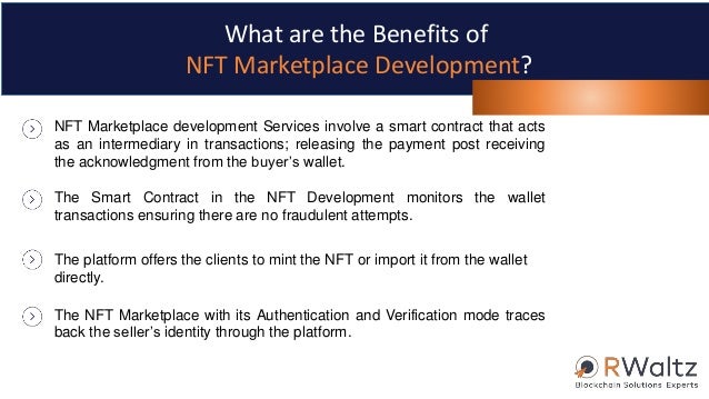 NFT Marketplace development Services involve a smart contract that acts
as an intermediary in transactions; releasing the payment post receiving
the acknowledgment from the buyer’s wallet.
The Smart Contract in the NFT Development monitors the wallet
transactions ensuring there are no fraudulent attempts.
The platform offers the clients to mint the NFT or import it from the wallet
directly.
The NFT Marketplace with its Authentication and Verification mode traces
back the seller’s identity through the platform.
What are the Benefits of
NFT Marketplace Development?
 