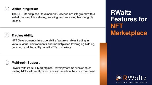 Wallet Integration
The NFT Marketplace Development Services are integrated with a
wallet that simplifies storing, sending, and receiving Non-fungible
tokens.
Trading Ability
NFT Development’s interoperability feature enables trading in
various virtual environments and marketplaces leveraging bidding,
bundling, and the ability to sell NFTs in markets.
Multi-coin Support
RWaltz with its NFT Marketplace Development Service enables
trading NFTs with multiple currencies based on the customer need.
RWaltz
Features for
NFT
Marketplace
 