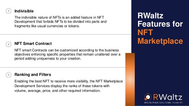 Indivisible
The indivisible nature of NFTs is an added feature in NFT
Development that forbids NFTs to be divided into parts and
fragments like usual currencies or tokens.
NFT Smart Contract
NFT smart Contracts can be customized according to the business
objectives enforcing specific properties that remain unaltered over a
period adding uniqueness to your creation.
Ranking and Filters
Enabling the best NFT to receive more visibility, the NFT Marketplace
Development Services display the ranks of these tokens with
volume, average, price, and other required information.
RWaltz
Features for
NFT
Marketplace
 