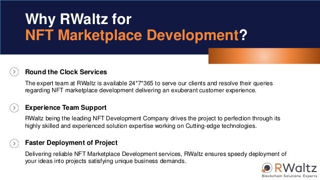 Round the Clock Services
The expert team at RWaltz is available 24*7*365 to serve our clients and resolve their queries
regarding NFT marketplace development delivering an exuberant customer experience.
Why RWaltz for
NFT Marketplace Development?
Experience Team Support
RWaltz being the leading NFT Development Company drives the project to perfection through its
highly skilled and experienced solution expertise working on Cutting-edge technologies.
Faster Deployment of Project
Delivering reliable NFT Marketplace Development services, RWaltz ensures speedy deployment of
your ideas into projects satisfying unique business demands.
 