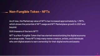 Non-Fungible Token - NFTs
As of now, the Marketcap value of NFTs has increased approximately by 1,787%,
which shows the potential of NFT usage and NFT Marketplace growth in 2021 and
beyond.
Still Unaware of the term NFT?
NFT is a Non-Fungible Token that has started revolutionizing the digital economy
on a large scale. These NFTs help many meme creators, artists, and individuals
who own digital assets to earn ownership for their digital works and assets
2
 