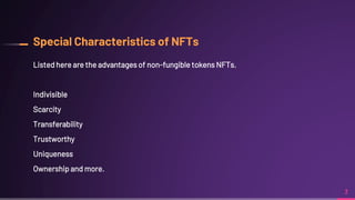Special Characteristics of NFTs
Listed here are the advantages of non-fungible tokens NFTs.
Indivisible
Scarcity
Transferability
Trustworthy
Uniqueness
Ownership and more.
3
 