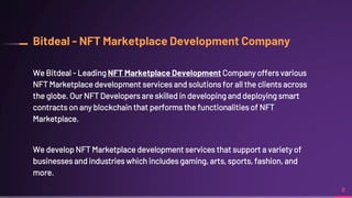 Bitdeal - NFT Marketplace Development Company
We Bitdeal - Leading NFT Marketplace Development Company offers various
NFT Marketplace development services and solutions for all the clients across
the globe. Our NFT Developers are skilled in developing and deploying smart
contracts on any blockchain that performs the functionalities of NFT
Marketplace.
We develop NFT Marketplace development services that support a variety of
businesses and industries which includes gaming, arts, sports, fashion, and
more.
8
 