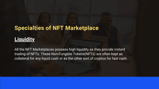 Specialties of NFT Marketplace
Liquidity
All the NFT Marketplaces possess high liquidity as they provide instant
trading of NFTs. These Non-Fungible Tokens(NFTs) are often kept as
collateral for any liquid cash or as the other sort of cryptos for fast cash.
 