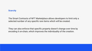 Scarcity
The Smart Contracts of NFT Marketplace allows developers to limit only a
selected number of any specific rare items which will be created.
They can also enforce that specific property doesn’t change over time by
encoding it on-chain, which improves the individuality of the creation.
 