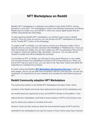 NFT Marketplace on Reddit
Reddit's NFT marketplace is a relatively new addition to the world of NFTs, having
launched in June 2021. The marketplace is built on the Ethereum blockchain and allows
Reddit users to create, buy, and sell NFTs, which are unique digital assets that are
verified using blockchain technology.
To start exploring Reddit's NFT marketplace, you will first need to have a Reddit
account. Once you have an account, you can access the NFT marketplace by clicking
on the "Create NFT" button on the homepage.
To create an NFT on Reddit, you will need to connect your Ethereum wallet. This is
typically done by using a browser extension like MetaMask or WalletConnect. Once you
have connected your wallet, you can then create your NFT by uploading a file (such as
an image or video) and adding a title, description, and price. You can also set the
number of copies that will be available for purchase.
To purchase an NFT on Reddit, you will need to have some Ethereum in your wallet.
You can then browse the marketplace and look for NFTs that interest you. When you
find an NFT that you want to buy, you can click on the "Buy Now" button and follow the
instructions to complete the purchase.
It's worth noting that Reddit's NFT Marketplace Development Services is still in its
early stages, and it's not yet clear how successful it will be in the long term. As with any
investment, it's important to do your research and consider the risks before buying an
NFT.
Reddit Community adoption NFT Marketplace
The community reaction to the Reddit NFT Marketplace has been mixed. Some
members of the Reddit community have welcomed the launch of the marketplace and
are excited about the opportunity to buy and sell NFTs directly on the platform. They
believe that the marketplace could help to boost adoption of NFTs and provide a new
way for artists and creators to monetize their work.
However, there are also concerns about the environmental impact of NFTs and the
potential for the marketplace to be used for scams or fraud. Some users have criticized
 