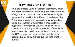 How Does NFT Work?
NFTs are created using blockchain technology, which
allows for decentralized ownership and authentication
of digital assets. Each NFT is unique and has a digital
signature that verifies its authenticity and ownership.
This digital signature is recorded on a public ledger,
called a blockchain, which makes it impossible to
duplicate or counterfeit the NFT. When an NFT is
created, it is typically sold or auctioned off on an NFT
marketplace, such as OpenSea or Rarible. The buyer of
the NFT becomes the owner of that specific digital
asset and can display it, trade it, or sell it to another
person.
 