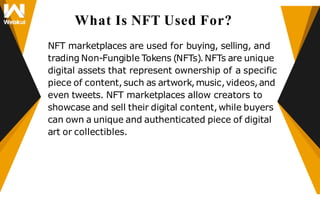 What Is NFT Used For?
NFT marketplaces are used for buying, selling, and
trading Non-Fungible Tokens (NFTs).NFTs are unique
digital assets that represent ownership of a specific
piece of content,such as artwork,music,videos,and
even tweets. NFT marketplaces allow creators to
showcase and sell their digital content,while buyers
can own a unique and authenticated piece of digital
art or collectibles.
 