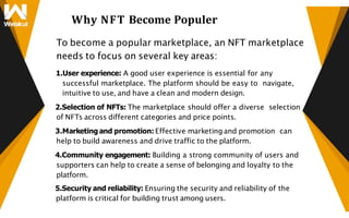 Why NFT Become Populer
To become a popular marketplace, an NFT marketplace
needs to focus on several key areas:
1.User experience: A good user experience is essential for any
successful marketplace. The platform should be easy to navigate,
intuitive to use, and have a clean and modern design.
2.Selection of NFTs: The marketplace should offer a diverse selection
of NFTs across different categories and price points.
3.Marketing and promotion: Effective marketing and promotion can
help to build awareness and drive traffic to the platform.
4.Community engagement: Building a strong community of users and
supporters can help to create a sense of belonging and loyalty to the
platform.
5.Security and reliability: Ensuring the security and reliability of the
platform is critical for building trust among users.
 