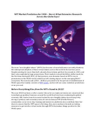 NFT Market Prediction for 2030 – Here’s What Extensive Research
Across the Globe Says!
The term “non-fungible tokens” (NFTs) has become a household name currently, thanks to
the widespread adoption of these virtual tokens across the world in the last two years.
Despite existing for more than half a decade, these tokens got their boom only in 2021, and
their sales exploded in huge proportions. Their market crossed the billion-dollar mark for
the first time during Q3 2021. At that juncture, new domains based on NFTs rose to
prominence in the Web3 world, which has left a lasting impact on the emerging Web3
ecosystem. The next decade (2021 - 2030) is projected to be the period of establishment of
Web3 space that mainly consists of NFT assets, and we will see some statistical predictions
as we proceed.
Before Everything Else,HowDo NFTs Stand in 2022?
The year 2022 has been a roller-coaster ride as far as cryptocurrencies are concerned due
to multiple geopolitical tensions around the world that have been weakening the global
economy. Still, trades based on assets backed by non-fungible tokens have been pretty
strong as primary and secondary sales of various famous PFP (Profile Picture)
communities occur every day. Gaming and metaverse platforms also contribute their fair
share to ensure that the NFT space is thriving. Also, more and more brands are taking
measures to get into the virtual realm through NFTs that makes things positive for the
Web3 space.
 