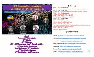 Schedule
12:00 – 12:15 ET, Alex G. Lee
"Overview & Fame Universe Fashion NFT Monetization Platform"
Overview & Fame Universe Fashion NFT Monetization Platform
12:15 – 12:30 ET, Ted Kim
"XBRIK: NFT Securitization & Brick Exchange & IBO DeFi Platform"
12:30 – 12:45 ET, Aditya Mani
"In-app monetization of NFTs for Style"
In app monetization of NFTs for Style
12:45 – 13:00 ET, Aline Conus-Moulin
"NFT Valuation: Challenges & Solutions"
13:00 – 13:15 ET, Yael Tamar
"NFTs in Real Estate"
NFTs in Real Estate
13:15 – 13:30 ET, Vandana Taxali
"NFT IP Rights Licensing: Deep Dive"
13:30 – 13:45 ET, Joshua Hale
"NFTDAOs not spelled S A F E: Why the most interesting things you can
p y g g y
do in crypto can land you in hot water!"
13:45 – 14:00 ET, Alex G. Lee
(Optional) Q&A/Discussion
S k D t il
Speaker Details
Alex G. Lee https://www.linkedin.com/in/alexgeunholee/
Ted Kim https://www.linkedin.com/in/hbkbumkim-2b200925/
Aditya Mani https://www.linkedin.com/in/adityamani/
Aline Conus-Moulin https://www.linkedin.com/in/alineconus/
Yael Tamar https://www.linkedin.com/in/yaeltamar/
Vandana Taxali https://www.linkedin.com/in/vtaxali/
Joshua Hale https://www.linkedin.com/in/thisthatjosh/
 