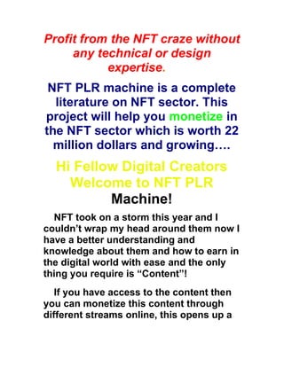 Profit from the NFT craze without
any technical or design
expertise.
NFT PLR machine is a complete
literature on NFT sector. This
project will help you monetize in
the NFT sector which is worth 22
million dollars and growing….
Hi Fellow Digital Creators
Welcome to NFT PLR
Machine!
NFT took on a storm this year and I
couldn’t wrap my head around them now I
have a better understanding and
knowledge about them and how to earn in
the digital world with ease and the only
thing you require is “Content”!
If you have access to the content then
you can monetize this content through
different streams online, this opens up a
 