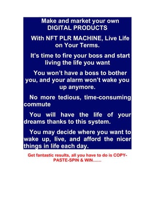 Make and market your own
DIGITAL PRODUCTS
With NFT PLR MACHINE, Live Life
on Your Terms.
It’s time to fire your boss and s...