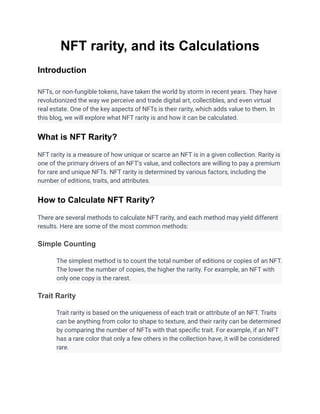 NFT rarity, and its Calculations
Introduction
NFTs, or non-fungible tokens, have taken the world by storm in recent years. They have
revolutionized the way we perceive and trade digital art, collectibles, and even virtual
real estate. One of the key aspects of NFTs is their rarity, which adds value to them. In
this blog, we will explore what NFT rarity is and how it can be calculated.
What is NFT Rarity?
NFT rarity is a measure of how unique or scarce an NFT is in a given collection. Rarity is
one of the primary drivers of an NFT's value, and collectors are willing to pay a premium
for rare and unique NFTs. NFT rarity is determined by various factors, including the
number of editions, traits, and attributes.
How to Calculate NFT Rarity?
There are several methods to calculate NFT rarity, and each method may yield different
results. Here are some of the most common methods:
Simple Counting
The simplest method is to count the total number of editions or copies of an NFT.
The lower the number of copies, the higher the rarity. For example, an NFT with
only one copy is the rarest.
Trait Rarity
Trait rarity is based on the uniqueness of each trait or attribute of an NFT. Traits
can be anything from color to shape to texture, and their rarity can be determined
by comparing the number of NFTs with that specific trait. For example, if an NFT
has a rare color that only a few others in the collection have, it will be considered
rare.
 