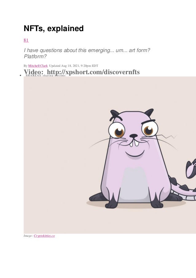 NFTs, explained
81
I have questions about this emerging... um... art form?
Platform?
By Mitchell Clark Updated Aug 18, 2021, 9:20pm EDT
Video: http://xpshort.com/discovernfts
 SHAREAll sharing options
Image: Cryptokitties.co
 