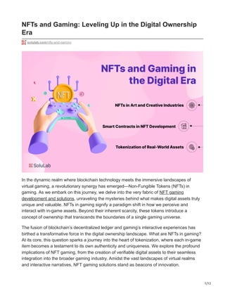 1/12
NFTs and Gaming: Leveling Up in the Digital Ownership
Era
solulab.com/nfts-and-gaming
In the dynamic realm where blockchain technology meets the immersive landscapes of
virtual gaming, a revolutionary synergy has emerged—Non-Fungible Tokens (NFTs) in
gaming. As we embark on this journey, we delve into the very fabric of NFT gaming
development and solutions, unraveling the mysteries behind what makes digital assets truly
unique and valuable. NFTs in gaming signify a paradigm shift in how we perceive and
interact with in-game assets. Beyond their inherent scarcity, these tokens introduce a
concept of ownership that transcends the boundaries of a single gaming universe.
The fusion of blockchain’s decentralized ledger and gaming’s interactive experiences has
birthed a transformative force in the digital ownership landscape. What are NFTs in gaming?
At its core, this question sparks a journey into the heart of tokenization, where each in-game
item becomes a testament to its own authenticity and uniqueness. We explore the profound
implications of NFT gaming, from the creation of verifiable digital assets to their seamless
integration into the broader gaming industry. Amidst the vast landscapes of virtual realms
and interactive narratives, NFT gaming solutions stand as beacons of innovation.
 