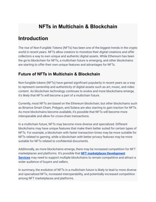 NFTs in Multichain & Blockchain
Introduction
The rise of Non-Fungible Tokens (NFTs) has been one of the biggest trends in the crypto
world in recent years. NFTs allow creators to monetize their digital creations and offer
collectors a way to own unique and authentic digital assets. While Ethereum has been
the go-to blockchain for NFTs, a multichain future is emerging, and other blockchains
are starting to offer their own unique features and advantages for NFTs.
Future of NFTs in Multichain & Blockchain
Non-fungible tokens (NFTs) have gained significant popularity in recent years as a way
to represent ownership and authenticity of digital assets such as art, music, and video
content. As blockchain technology continues to evolve and more blockchains emerge,
it's likely that NFTs will become a part of a multichain future.
Currently, most NFTs are based on the Ethereum blockchain, but other blockchains such
as Binance Smart Chain, Polygon, and Solana are also starting to gain traction for NFTs.
As more blockchains become available, it's possible that NFTs will become more
interoperable and allow for cross-chain transactions.
In a multichain future, NFTs may become more diverse and specialized. Different
blockchains may have unique features that make them better suited for certain types of
NFTs. For example, a blockchain with faster transaction times may be more suitable for
NFTs related to gaming, while a blockchain with better privacy features may be more
suitable for NFTs related to confidential documents.
Additionally, as more blockchains emerge, there may be increased competition for NFT
marketplaces and platforms. It's possible that NFT marketplaces Development
Services may need to support multiple blockchains to remain competitive and attract a
wider audience of buyers and sellers.
In summary, the evolution of NFTs in a multichain future is likely to lead to more diverse
and specialized NFTs, increased interoperability, and potentially increased competition
among NFT marketplaces and platforms.
 