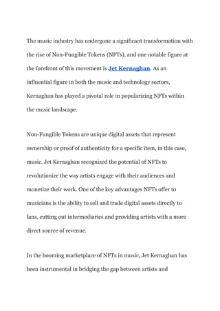 The music industry has undergone a significant transformation with
the rise of Non-Fungible Tokens (NFTs), and one notable figure at
the forefront of this movement is Jet Kernaghan. As an
influential figure in both the music and technology sectors,
Kernaghan has played a pivotal role in popularizing NFTs within
the music landscape.
Non-Fungible Tokens are unique digital assets that represent
ownership or proof of authenticity for a specific item, in this case,
music. Jet Kernaghan recognized the potential of NFTs to
revolutionize the way artists engage with their audiences and
monetize their work. One of the key advantages NFTs offer to
musicians is the ability to sell and trade digital assets directly to
fans, cutting out intermediaries and providing artists with a more
direct source of revenue.
In the booming marketplace of NFTs in music, Jet Kernaghan has
been instrumental in bridging the gap between artists and
 