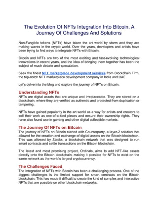 The Evolution Of NFTs Integration Into Bitcoin, A
Journey Of Challenges And Solutions
Non-Fungible tokens (NFTs) have taken the art world by storm and they are
making waves in the crypto world. Over the years, developers and artists have
been trying to find ways to integrate NFTs with Bitcoin.
Bitcoin and NFTs are two of the most exciting and fast-evolving technological
innovations in recent years, and the idea of bringing them together has been the
subject of much debate and speculation.
Seek the finest NFT marketplace development services from Blockchain Firm,
the top-notch NFT marketplace development company in India and UAE.
Let’s delve into the blog and explore the journey of NFTs on Bitcoin.
Understanding NFTs
NFTs are digital assets that are unique and irreplaceable. They are stored on a
blockchain, where they are verified as authentic and protected from duplication or
tampering.
NFTs have gained popularity in the art world as a way for artists and creators to
sell their work as one-of-a-kind pieces and ensure their ownership rights. They
have also found use in gaming and other digital collectible markets.
The Journey Of NFTs on Bitcoin
The journey of NFTs on Bitcoin started with Counterparty, a layer-2 solution that
allowed for the creation and exchange of digital assets on the Bitcoin blockchain.
This was allowed by Stacks, a blockchain network that was designed to run
smart contracts and settle transactions on the Bitcoin blockchain.
The latest and most promising project, Ordinals, aims to add NFT-like assets
directly onto the Bitcoin blockchain, making it possible for NFTs to exist on the
same network as the world’s largest cryptocurrency.
The Challenges Faced
The integration of NFTs with Bitcoin has been a challenging process. One of the
biggest challenges is the limited support for smart contracts on the Bitcoin
blockchain. This has made it difficult to create the kind of complex and interactive
NFTs that are possible on other blockchain networks.
 