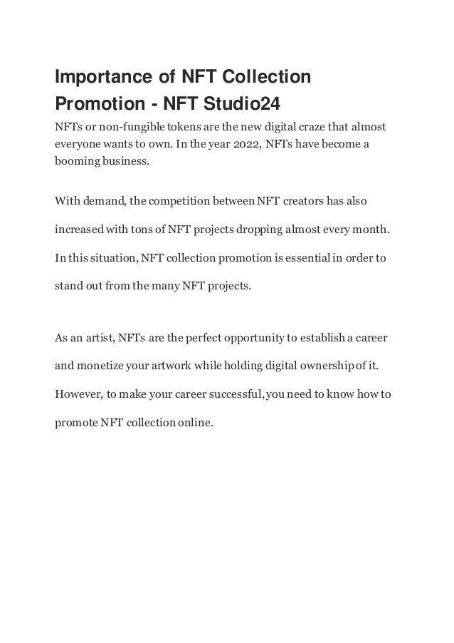 Importance of NFT Collection
Promotion - NFT Studio24
NFTs or non-fungible tokens are the new digital craze that almost
everyone wants to own. In the year 2022, NFTs have become a
booming business.
With demand, the competition between NFT creators has also
increased with tons of NFT projects dropping almost every month.
In this situation, NFT collection promotion is essential in order to
stand out from the many NFT projects.
As an artist, NFTs are the perfect opportunity to establish a career
and monetize your artwork while holding digital ownershipof it.
However, to make your career successful,you need to know how to
promote NFT collection online.
 