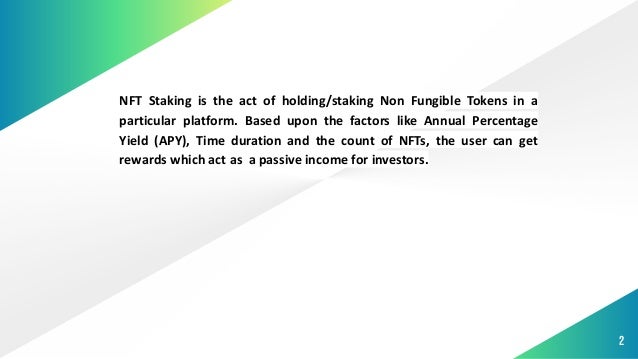 2
NFT Staking is the act of holding/staking Non Fungible Tokens in a
particular platform. Based upon the factors like Annual Percentage
Yield (APY), Time duration and the count of NFTs, the user can get
rewards which act as a passive income for investors.
 