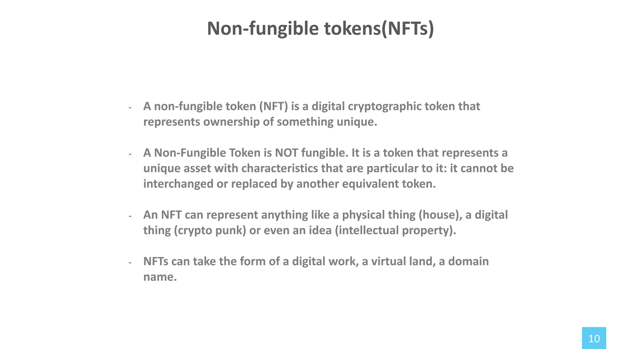 10
- A non-fungible token (NFT) is a digital cryptographic token that
represents ownership of something unique.
- A Non-Fungible Token is NOT fungible. It is a token that represents a
unique asset with characteristics that are particular to it: it cannot be
interchanged or replaced by another equivalent token.
- An NFT can represent anything like a physical thing (house), a digital
thing (crypto punk) or even an idea (intellectual property).
- NFTs can take the form of a digital work, a virtual land, a domain
name.
Non-fungible tokens(NFTs)
 