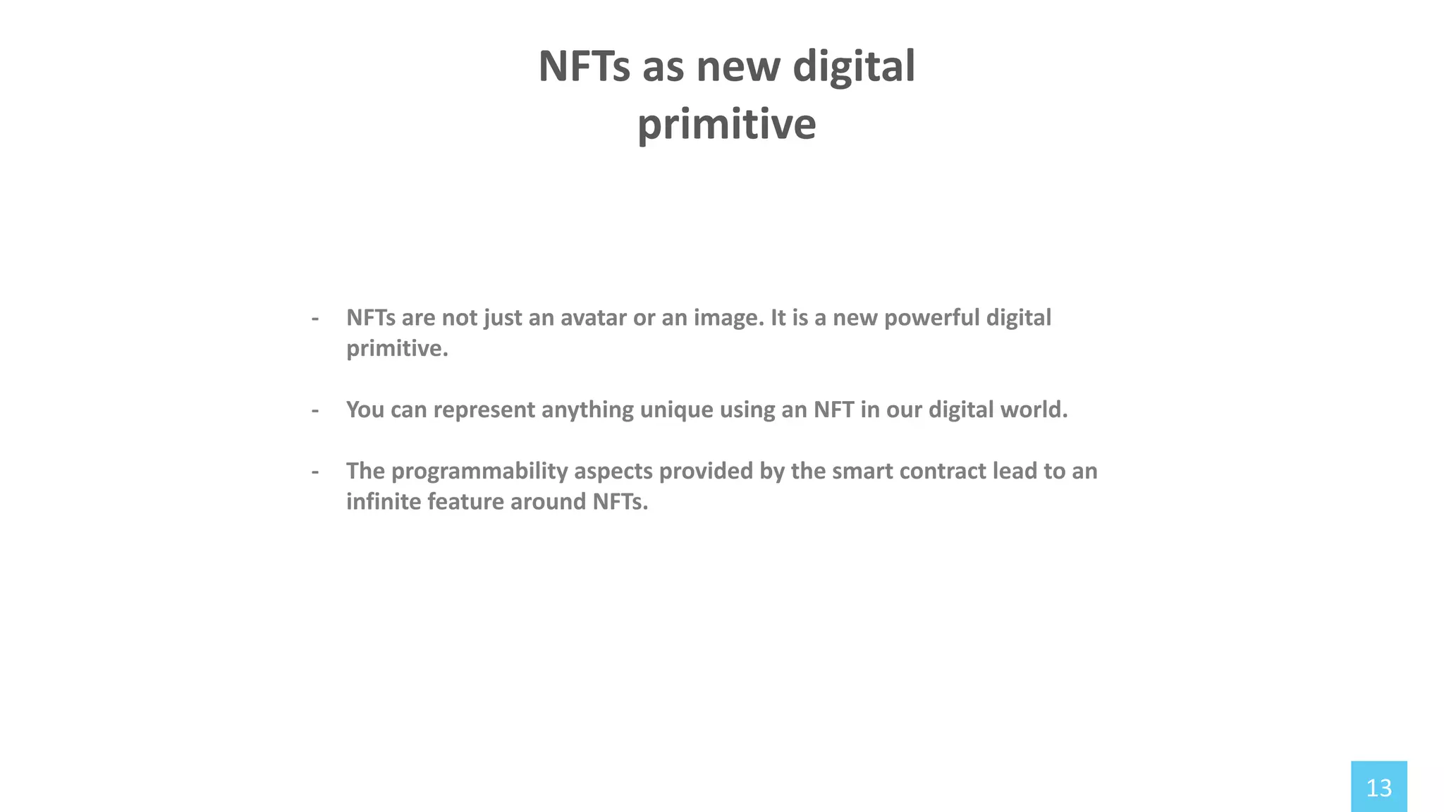 13
NFTs as new digital
primitive
- NFTs are not just an avatar or an image. It is a new powerful digital
primitive.
- You can represent anything unique using an NFT in our digital world.
- The programmability aspects provided by the smart contract lead to an
infinite feature around NFTs.
 
