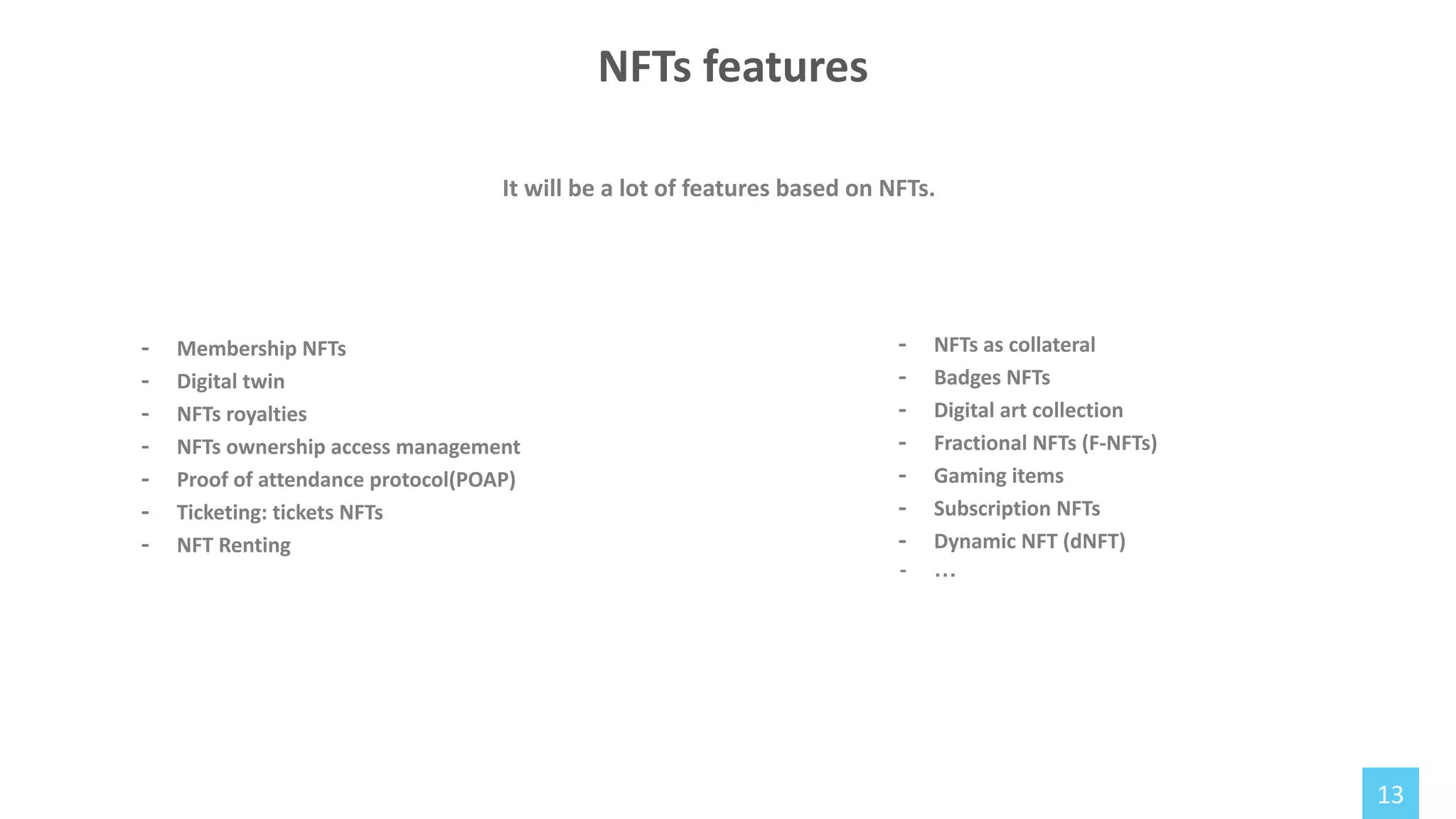 13
NFTs features
- Membership NFTs
- Digital twin
- NFTs royalties
- NFTs ownership access management
- Proof of attendance protocol(POAP)
- Ticketing: tickets NFTs
- NFT Renting
It will be a lot of features based on NFTs.
- NFTs as collateral
- Badges NFTs
- Digital art collection
- Fractional NFTs (F-NFTs)
- Gaming items
- Subscription NFTs
- Dynamic NFT (dNFT)
- …
 