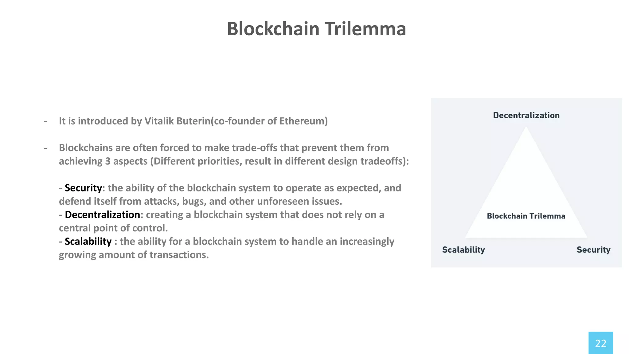 22
Blockchain Trilemma
- It is introduced by Vitalik Buterin(co-founder of Ethereum)
- Blockchains are often forced to make trade-offs that prevent them from
achieving 3 aspects (Different priorities, result in different design tradeoffs):
- Security: the ability of the blockchain system to operate as expected, and
defend itself from attacks, bugs, and other unforeseen issues.
- Decentralization: creating a blockchain system that does not rely on a
central point of control.
- Scalability : the ability for a blockchain system to handle an increasingly
growing amount of transactions.
 