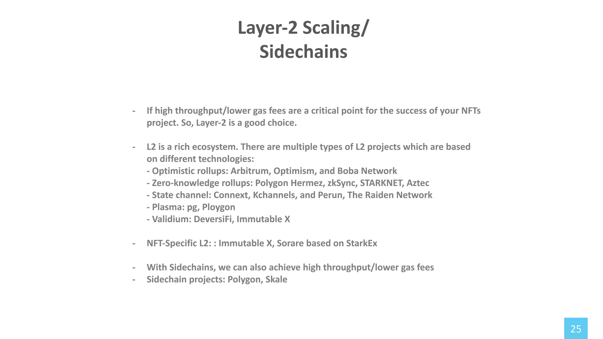 25
- If high throughput/lower gas fees are a critical point for the success of your NFTs
project. So, Layer-2 is a good choice.
- L2 is a rich ecosystem. There are multiple types of L2 projects which are based
on different technologies:
- Optimistic rollups: Arbitrum, Optimism, and Boba Network
- Zero-knowledge rollups: Polygon Hermez, zkSync, STARKNET, Aztec
- State channel: Connext, Kchannels, and Perun, The Raiden Network
- Plasma: pg, Ploygon
- Validium: DeversiFi, Immutable X
- NFT-Specific L2: : Immutable X, Sorare based on StarkEx
- With Sidechains, we can also achieve high throughput/lower gas fees
- Sidechain projects: Polygon, Skale
Layer-2 Scaling/
Sidechains
 