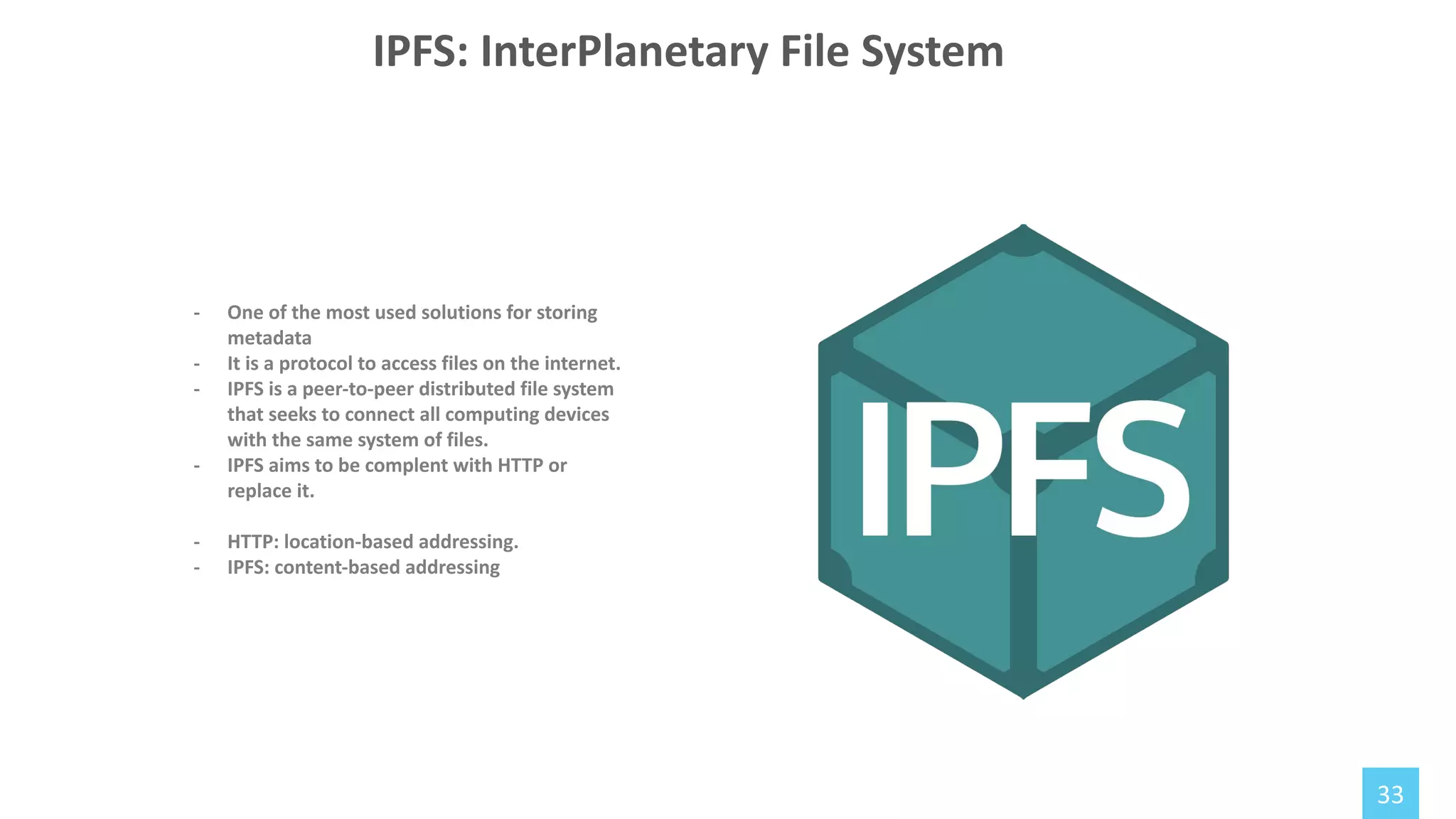 33
- One of the most used solutions for storing
metadata
- It is a protocol to access files on the internet.
- IPFS is a peer-to-peer distributed file system
that seeks to connect all computing devices
with the same system of files.
- IPFS aims to be complent with HTTP or
replace it.
- HTTP: location-based addressing.
- IPFS: content-based addressing
IPFS: InterPlanetary File System
 