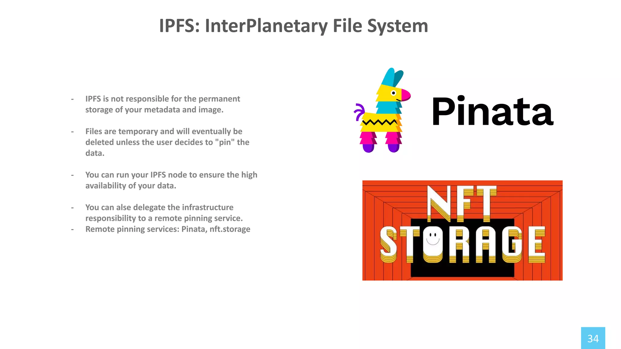 34
- IPFS is not responsible for the permanent
storage of your metadata and image.
- Files are temporary and will eventually be
deleted unless the user decides to "pin" the
data.
- You can run your IPFS node to ensure the high
availability of your data.
- You can alse delegate the infrastructure
responsibility to a remote pinning service.
- Remote pinning services: Pinata, nft.storage
IPFS: InterPlanetary File System
 