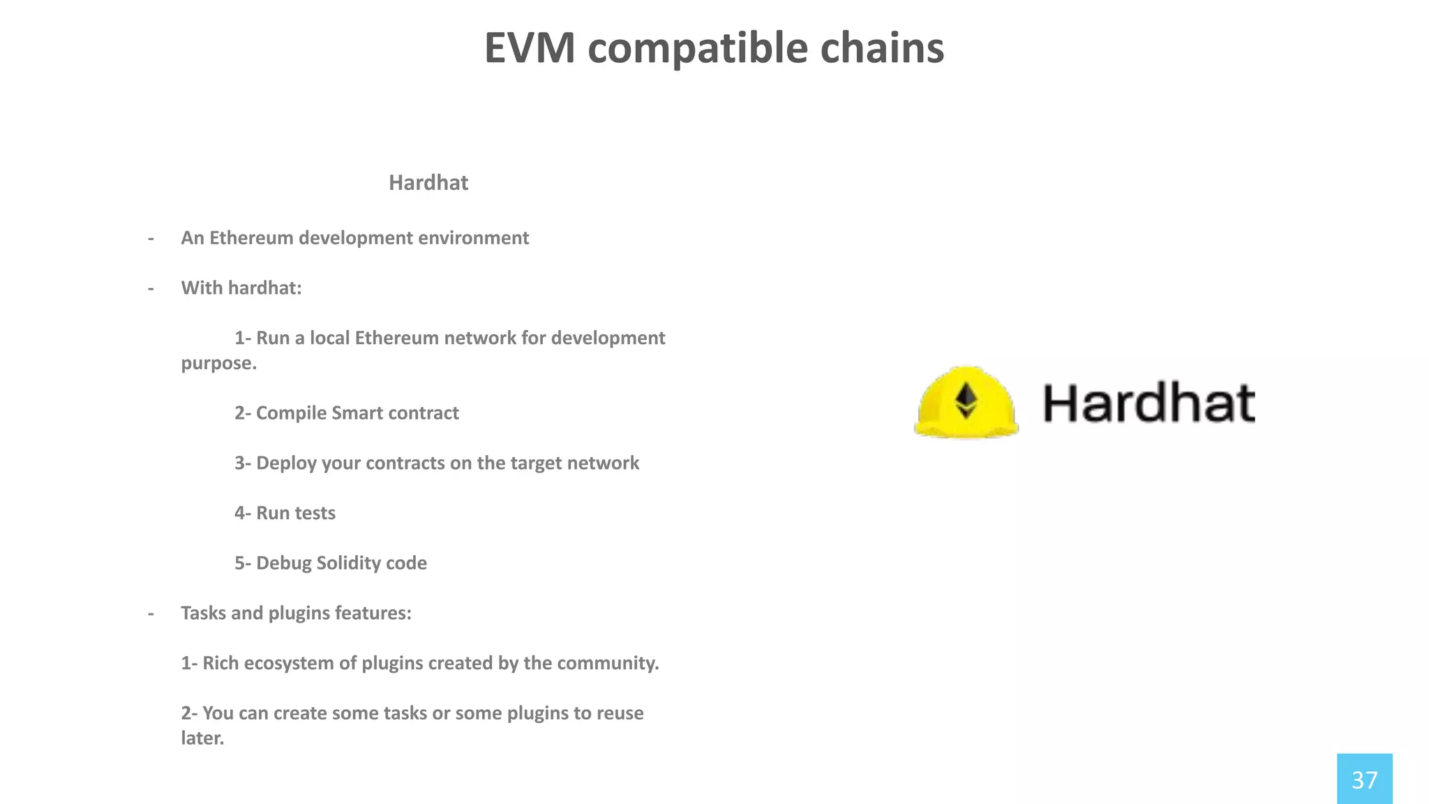 37
Hardhat
- An Ethereum development environment
- With hardhat:
1- Run a local Ethereum network for development
purpose.
2- Compile Smart contract
3- Deploy your contracts on the target network
4- Run tests
5- Debug Solidity code
- Tasks and plugins features:
1- Rich ecosystem of plugins created by the community.
2- You can create some tasks or some plugins to reuse
later.
EVM compatible chains
 