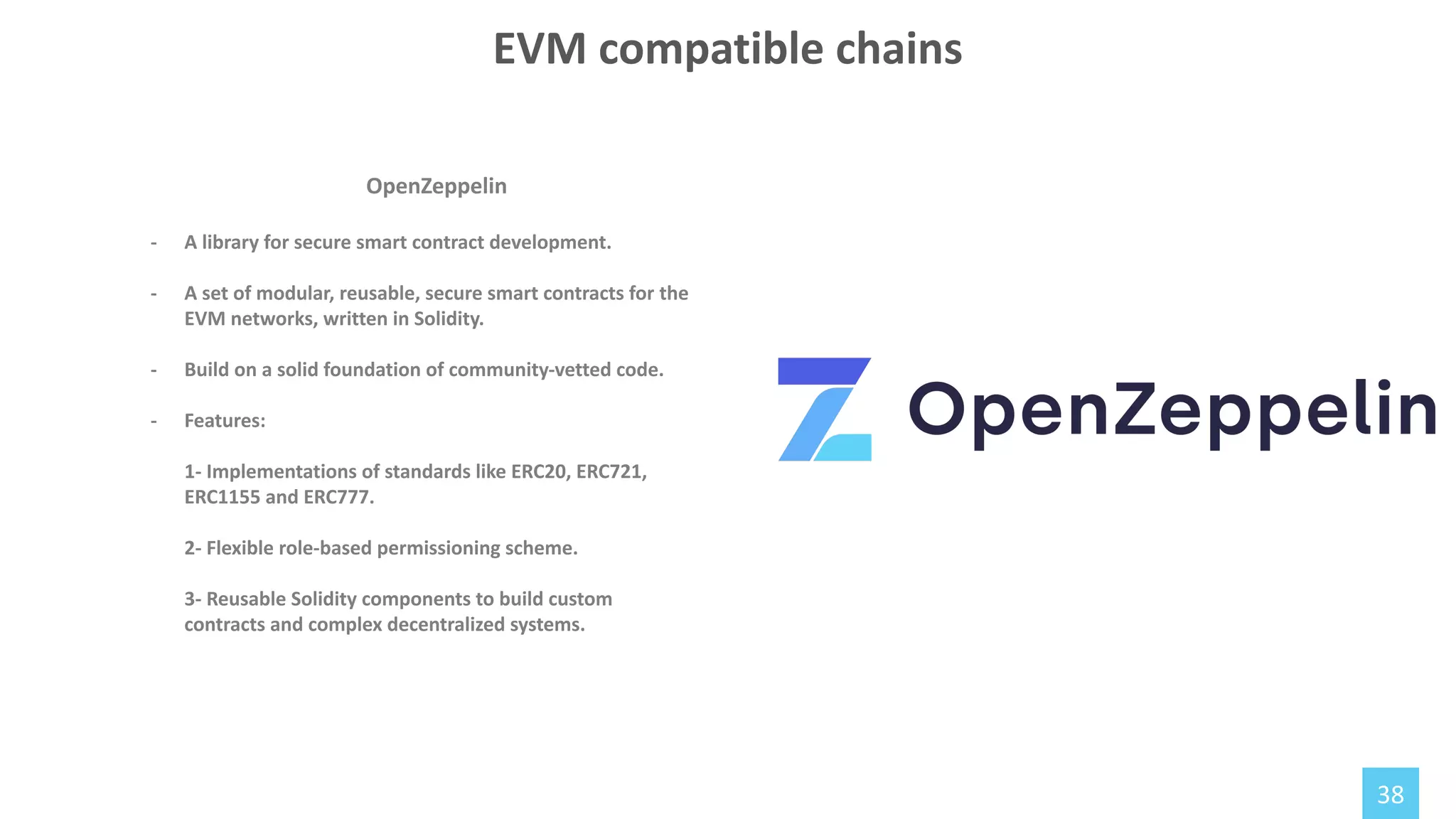 38
OpenZeppelin
- A library for secure smart contract development.
- A set of modular, reusable, secure smart contracts for the
EVM networks, written in Solidity.
- Build on a solid foundation of community-vetted code.
- Features:
1- Implementations of standards like ERC20, ERC721,
ERC1155 and ERC777.
2- Flexible role-based permissioning scheme.
3- Reusable Solidity components to build custom
contracts and complex decentralized systems.
EVM compatible chains
 