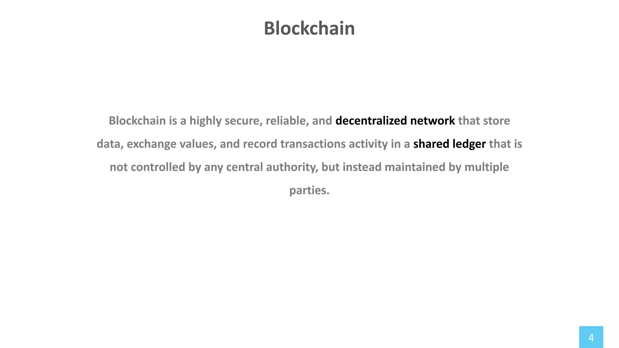 4
Blockchain is a highly secure, reliable, and decentralized network that store
data, exchange values, and record transactions activity in a shared ledger that is
not controlled by any central authority, but instead maintained by multiple
parties.
Blockchain
 