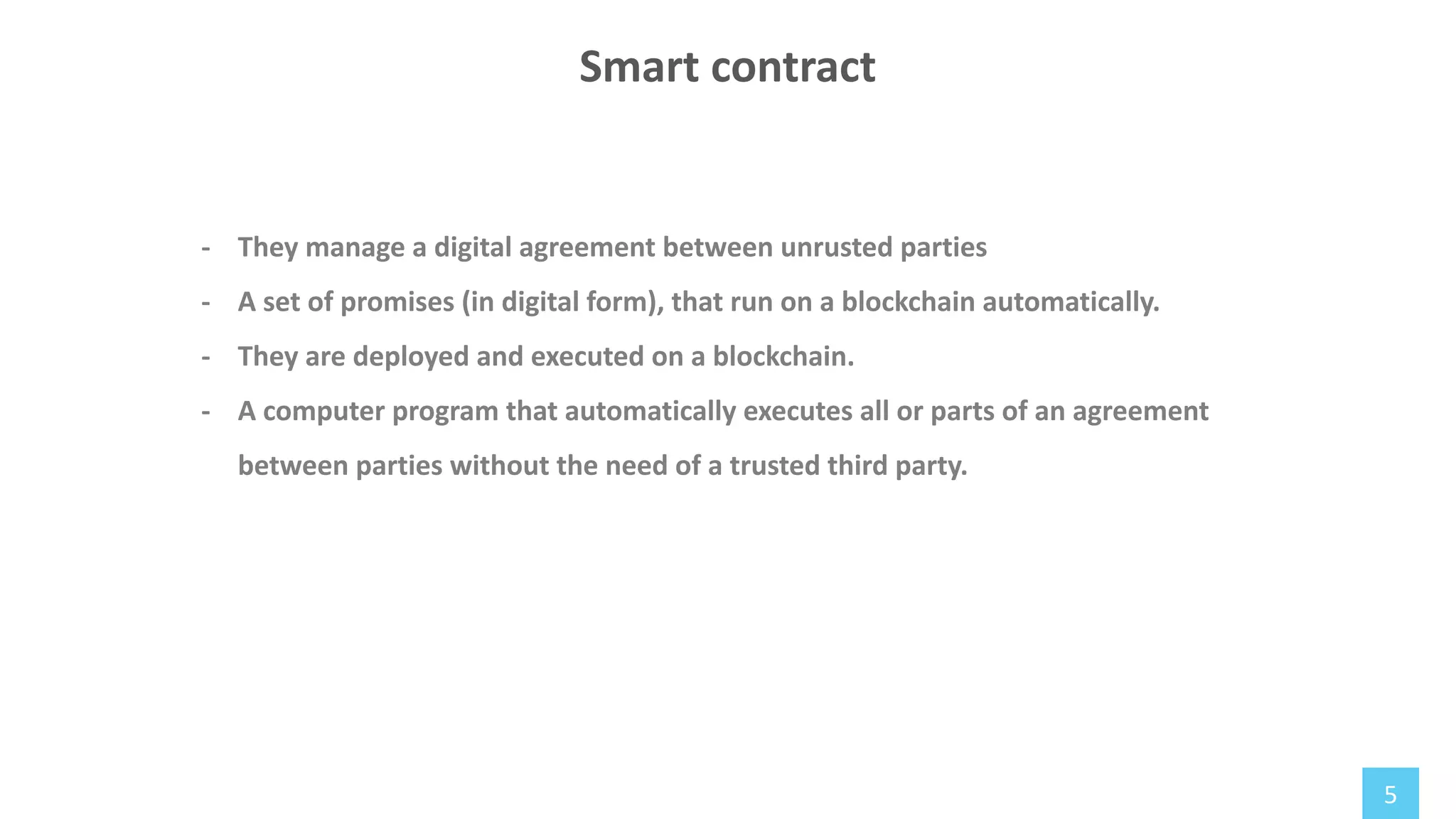 5
- They manage a digital agreement between unrusted parties
- A set of promises (in digital form), that run on a blockchain automatically.
- They are deployed and executed on a blockchain.
- A computer program that automatically executes all or parts of an agreement
between parties without the need of a trusted third party.
Smart contract
 