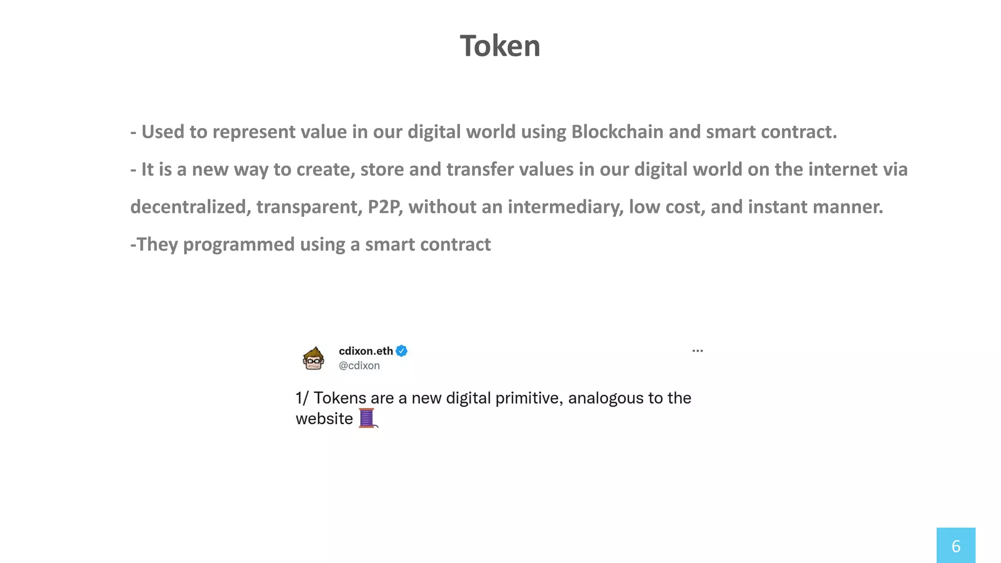 6
- Used to represent value in our digital world using Blockchain and smart contract.
- It is a new way to create, store and transfer values in our digital world on the internet via
decentralized, transparent, P2P, without an intermediary, low cost, and instant manner.
-They programmed using a smart contract
Token
 