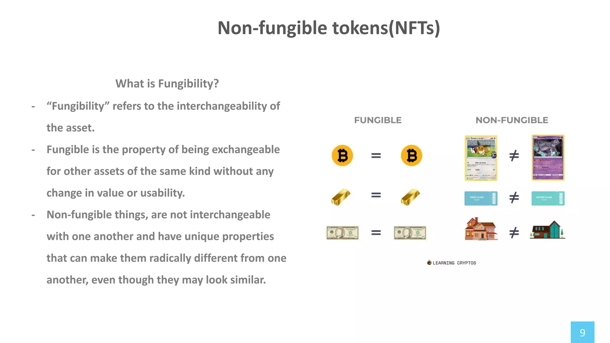 9
What is Fungibility?
- “Fungibility” refers to the interchangeability of
the asset.
- Fungible is the property of being exchangeable
for other assets of the same kind without any
change in value or usability.
- Non-fungible things, are not interchangeable
with one another and have unique properties
that can make them radically different from one
another, even though they may look similar.
Non-fungible tokens(NFTs)
 