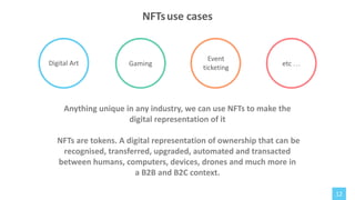Digital Art
Anything unique in any industry, we can use NFTs to make the
digital representation of it
NFTs are tokens. A digital representation of ownership that can be
recognised, transferred, upgraded, automated and transacted
between humans, computers, devices, drones and much more in
a B2B and B2C context.
Gaming
12
NFTsuse cases
Event
ticketing
etc …
 