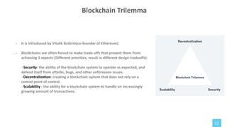 22
Blockchain Trilemma
- It is introduced by Vitalik Buterin(co-founder of Ethereum)
- Blockchains are often forced to make trade-offs that prevent them from
achieving 3 aspects (Different priorities, result in different design tradeoffs):
- Security: the ability of the blockchain system to operate as expected, and
defend itself from attacks, bugs, and other unforeseen issues.
- Decentralization: creating a blockchain system that does not rely on a
central point of control.
- Scalability : the ability for a blockchain system to handle an increasingly
growing amount of transactions.
 