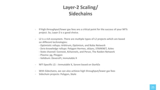 25
- If high throughput/lower gas fees are a critical point for the success of your NFTs
project. So, Layer-2 is a good choice.
- L2 is a rich ecosystem. There are multiple types of L2 projects which are based
on different technologies:
- Optimistic rollups: Arbitrum, Optimism, and Boba Network
- Zero-knowledge rollups: Polygon Hermez, zkSync, STARKNET, Aztec
- State channel: Connext, Kchannels, and Perun, The Raiden Network
- Plasma: pg, Ploygon
- Validium: DeversiFi, Immutable X
- NFT-Specific L2: : Immutable X, Sorare based on StarkEx
- With Sidechains, we can also achieve high throughput/lower gas fees
- Sidechain projects: Polygon, Skale
Layer-2 Scaling/
Sidechains
 