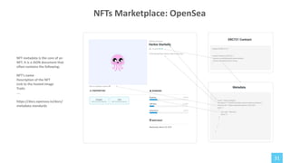 31
NFT metadata is the core of an
NFT. It is a JSON document that
often contains the following:
NFT’s name
Description of the NFT
Link to the hosted image
Traits
…
https://docs.opensea.io/docs/
metadata-standards
NFTs Marketplace: OpenSea
 